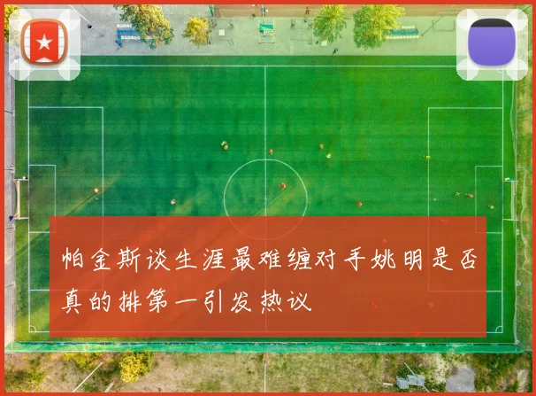 帕金斯谈生涯最难缠对手姚明是否真的排第一引发热议