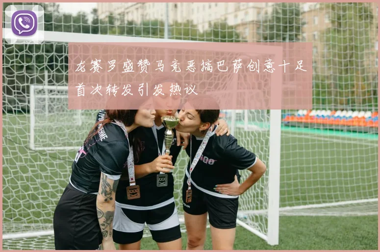 龙赛罗盛赞马竞恶搞巴萨创意十足首次转发引发热议