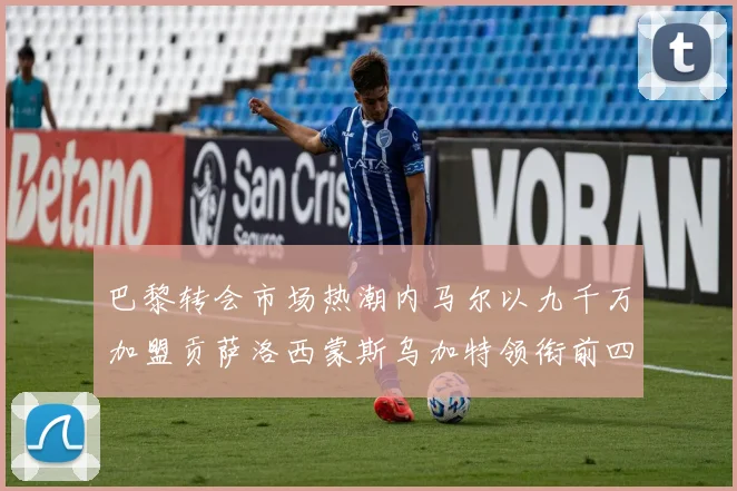 巴黎转会市场热潮内马尔以九千万加盟贡萨洛西蒙斯乌加特领衔前四