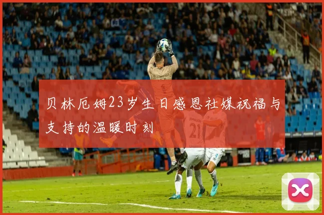 贝林厄姆23岁生日感恩社媒祝福与支持的温暖时刻