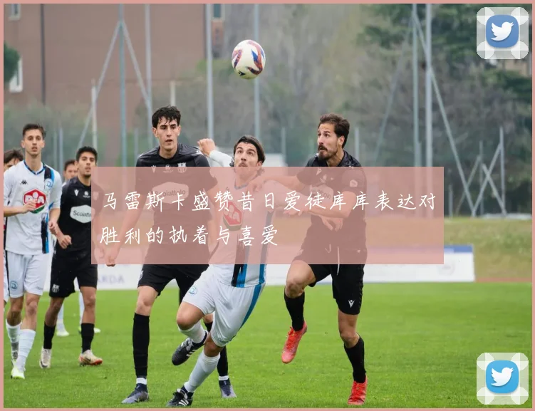 马雷斯卡盛赞昔日爱徒库库表达对胜利的执着与喜爱
