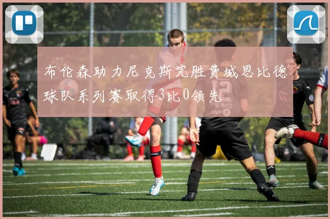 布伦森助力尼克斯完胜费城恩比德球队系列赛取得3比0领先