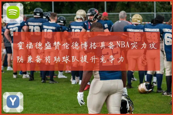 霍福德盛赞伦德博格具备NBA实力攻防兼备将助球队提升竞争力