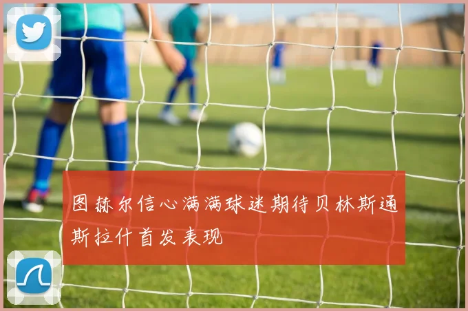 图赫尔信心满满球迷期待贝林斯通斯拉什首发表现
