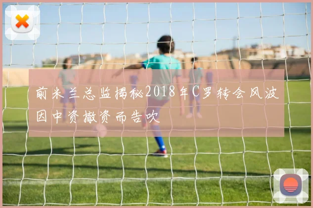 前米兰总监揭秘2018年C罗转会风波因中资撤资而告吹