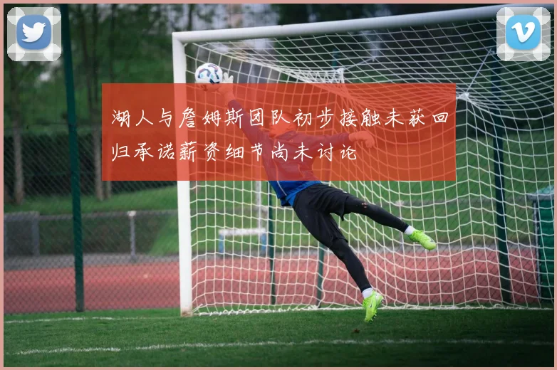湖人与詹姆斯团队初步接触未获回归承诺薪资细节尚未讨论