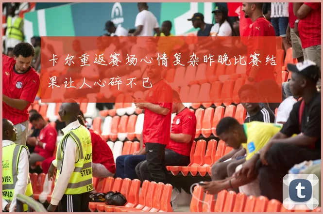 卡尔重返赛场心情复杂昨晚比赛结果让人心碎不已
