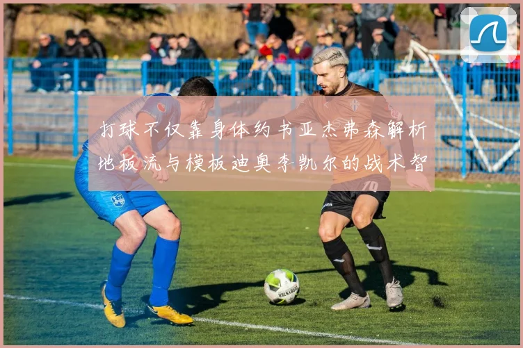 打球不仅靠身体约书亚杰弗森解析地板流与模板迪奥李凯尔的战术智慧
