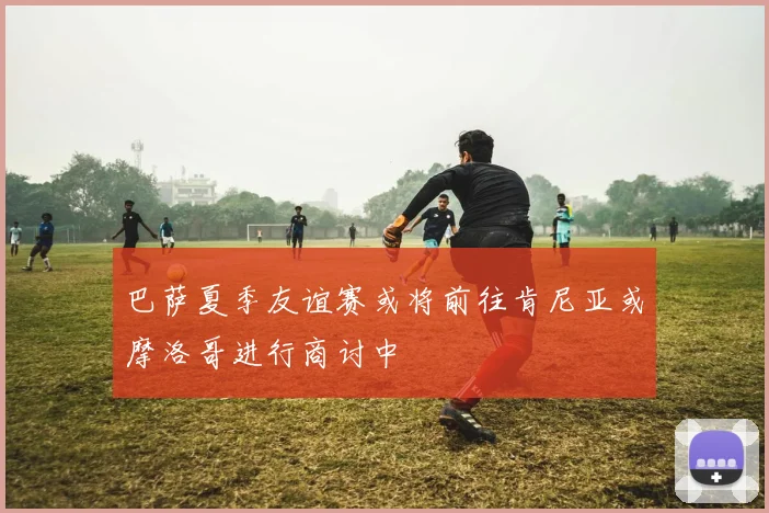 巴萨夏季友谊赛或将前往肯尼亚或摩洛哥进行商讨中