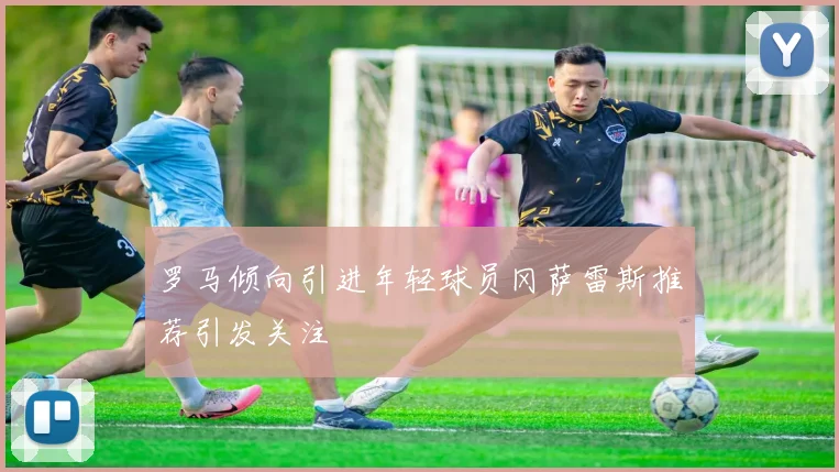罗马倾向引进年轻球员冈萨雷斯推荐引发关注