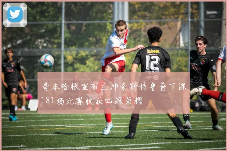 哥本哈根宣布主帅奈斯特鲁普下课181场比赛收获四冠荣耀