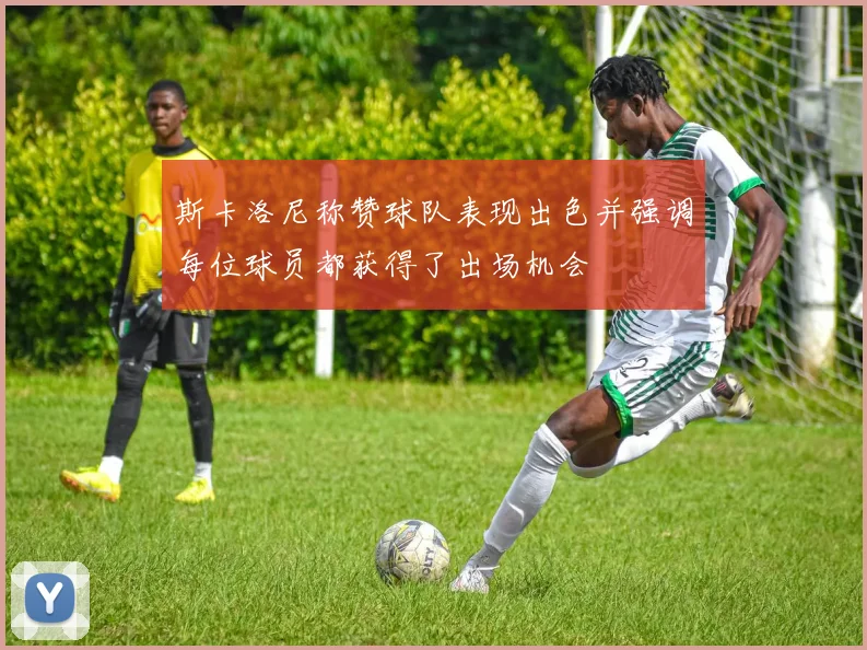 斯卡洛尼称赞球队表现出色并强调每位球员都获得了出场机会