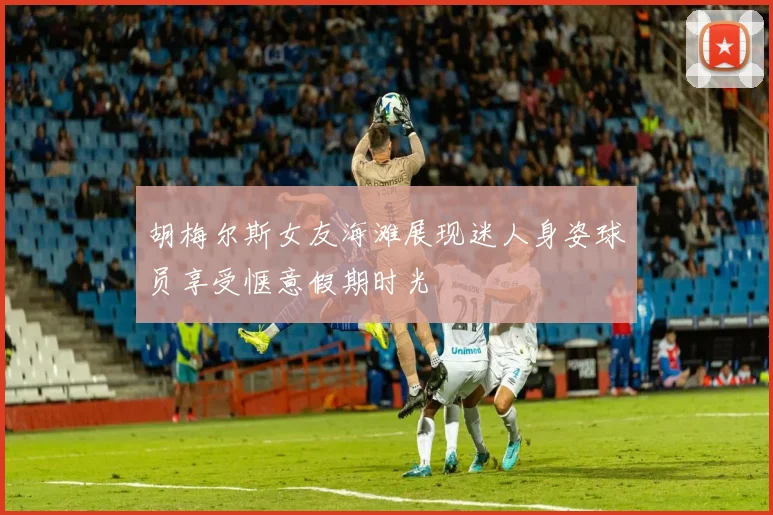 胡梅尔斯女友海滩展现迷人身姿球员享受惬意假期时光