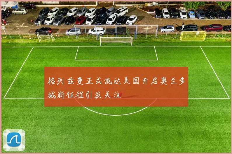 格列兹曼正式抵达美国开启奥兰多城新征程引发关注