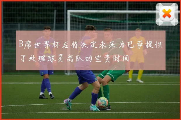 B席世界杯后将决定未来为巴萨提供了处理球员离队的宝贵时间