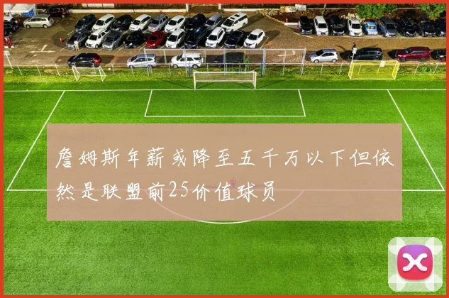 詹姆斯年薪或降至五千万以下但依然是联盟前25价值球员