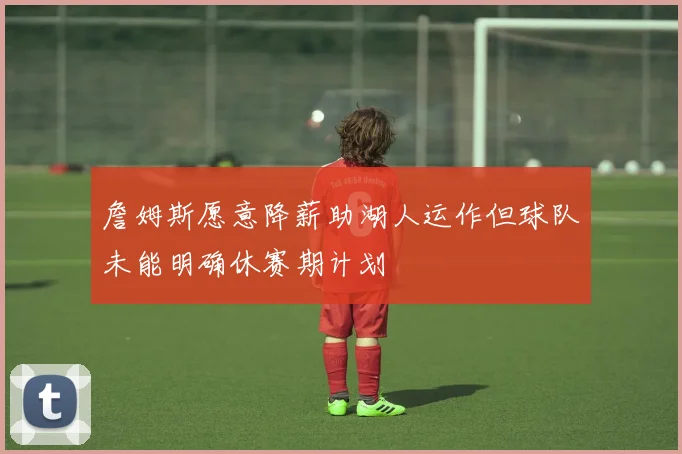 詹姆斯愿意降薪助湖人运作但球队未能明确休赛期计划