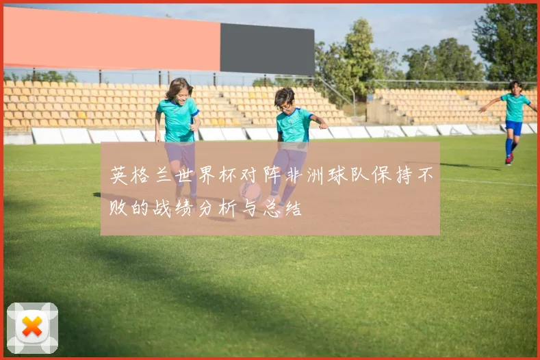 英格兰世界杯对阵非洲球队保持不败的战绩分析与总结