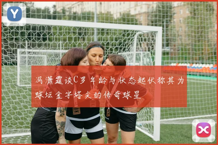 冯潇霆谈C罗年龄与状态起伏称其为球坛金字塔尖的传奇球星