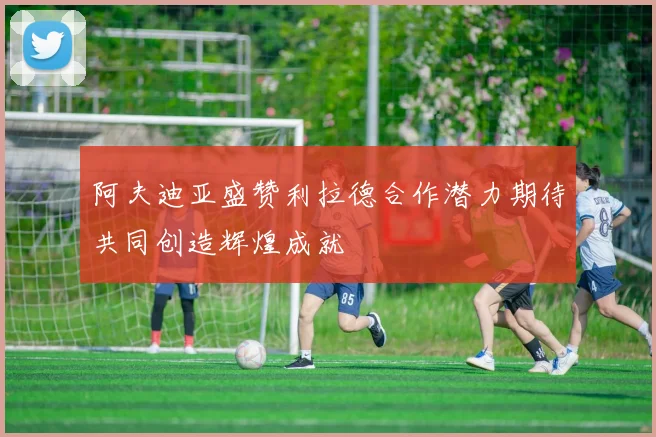 阿夫迪亚盛赞利拉德合作潜力期待共同创造辉煌成就