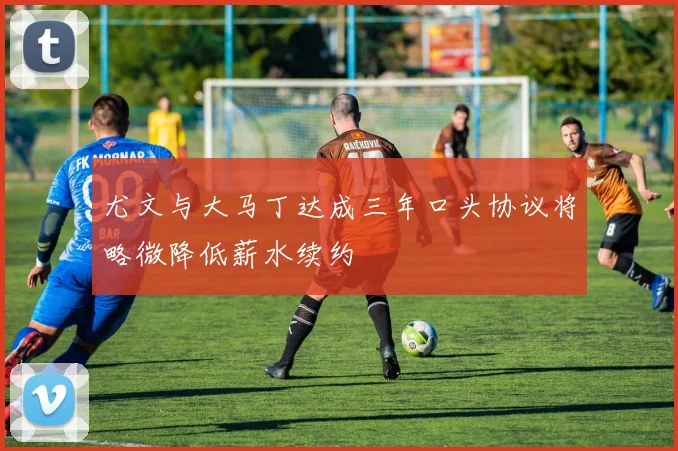 尤文与大马丁达成三年口头协议将略微降低薪水续约