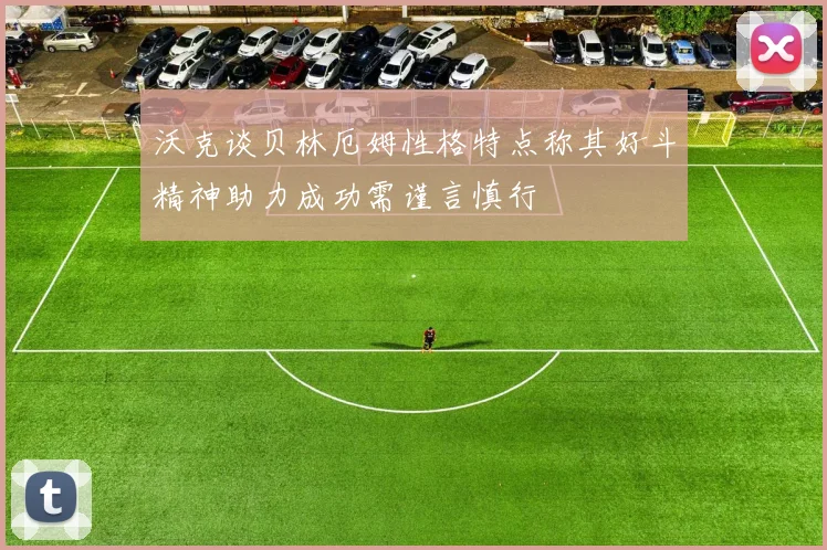 沃克谈贝林厄姆性格特点称其好斗精神助力成功需谨言慎行